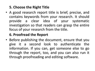 5. Choose the Right Title
• A good research report title is brief, precise, and
contains keywords from your research. It should
provide a clear idea of your systematic
investigation so that readers can grasp the entire
focus of your research from the title.
6. Proofread the Report
• Before publishing the document, ensure that you
give it a second look to authenticate the
information. If you can, get someone else to go
through the report, too, and you can also run it
through proofreading and editing software.
 