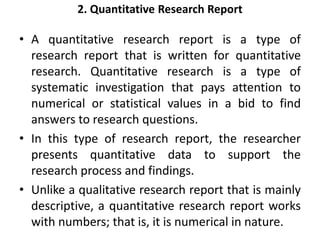 2. Quantitative Research Report
• A quantitative research report is a type of
research report that is written for quantitative
research. Quantitative research is a type of
systematic investigation that pays attention to
numerical or statistical values in a bid to find
answers to research questions.
• In this type of research report, the researcher
presents quantitative data to support the
research process and findings.
• Unlike a qualitative research report that is mainly
descriptive, a quantitative research report works
with numbers; that is, it is numerical in nature.
 