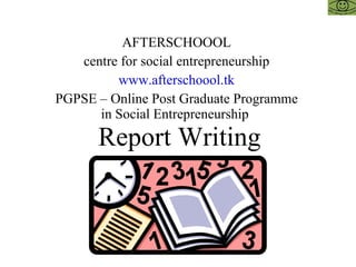 Report Writing AFTERSCHOOOL centre for social entrepreneurship www.afterschoool.tk PGPSE – Online Post Graduate Programme in Social Entrepreneurship  