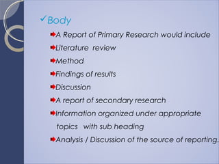 Body
A Report of Primary Research would include
Literature review
Method
Findings of results
Discussion
A report of secondary research
Information organized under appropriate
topics with sub heading
Analysis / Discussion of the source of reporting.
 