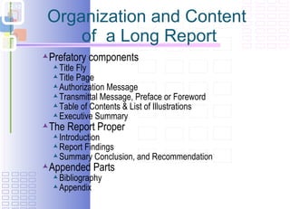 Organization and Content  of  a Long Report Prefatory components Title Fly Title Page Authorization Message Transmittal Message, Preface or Foreword Table of Contents & List of Illustrations Executive Summary The Report Proper Introduction Report Findings  Summary Conclusion, and Recommendation Appended Parts Bibliography Appendix 