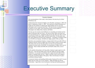 Executive Summary Executive Summary The recommendation of this study is that Gamma is the best buy for Allied Distributors, Inc.  Authorized by Mr. Norman W. Bigbee, Vice President, on January 3. 2005, this report is submitted on April 13, 2005.  This study gives Allied Distributors an insight into the problem of replacing the approximately 50 two-year-old subcompact cars in its present sales fleet.  The basis for this recommendation is an analysis of cost, safety, and construction factors of four models of subcompact cars (Alpha, Beta, Gamma, and Delta). The four cars do not show much difference in ownership cost (initial cost less trade-in allowance after two years).  On a per-car basis, Beta costs least for a two-year period--$3,216.  Compared with costs for the other cars, Beta is $370 under Gamma, $588 under Alpha, and $634 under Delta.  For the entire sales fleet, these differences become more significant.  A purchase of 50 Betas would save $18,500 over Gamma,  $29,400 over Alpha, and $31,700 over Delta.  Operation costs would favor Gamma.  Cost per mile for this car is $0.13970, as compared with $0.14558 for Alpha, $0.14785 for Delta, and $0.15184 for Beta.  The totals of all costs for the 50-car fleet over the two-year period show Gamma to be least costly at $385,094.  In second place is Alpha, with a cost of $400,208.  Third is Delta with $406,560, and fourth is Beta with a cost of $417,532. On the qualities that pertain to driving safety, Gamma is again superior to the other cars.  It has the best brakes and is tied with Alpha for the best weight distribution.  It is second in acceleration and is again tied with Alpha for the number of standard safety devices.  Alpha is second overall in this category, having the second best brakes of the group.  Beta is last because of its poor acceleration and poor brakes. Construction features and handling abilities place Gamma all by itself.  It scores higher than any other car in every category.  Alpha and Delta are tied for second place.  Again Beta is last, having poor steering and handling qualities.  vi 
