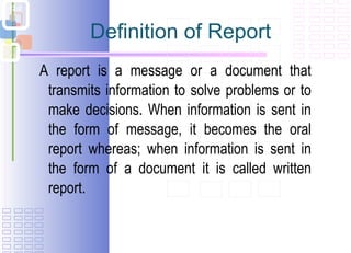 Definition of Report A report is a message or a document that transmits information to solve problems or to make decisions. When information is sent in the form of message, it becomes the oral report whereas; when information is sent in the form of a document it is called written report. 