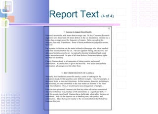 Report Text  (4 of 4) 12 C.  Gamma Is Judged Most Durable Gamma is assembled with better-than-average care.  In fact, Consumer Research engineers have found only 16 minor defects in the car. In addition, Gamma has a better-than-average record for frequency of repairs.  Delta, second in this category, has only 20 problems.  Some of these problems are judged as serious, however.  For instance, in the test run the starter refused to disengage after a few hundred miles had accumulated on the car.  The car's ignition timing, idle mixture, and idle speed were incorrectly set.  An optically distorted windshield and inside mirror were discovered.  In spite of all these defects, Delta ranks above Alpha and Beta on durability. Clearly, Gamma leads in all categories of riding comfort and overall construction.  It handles best. It gives the best ride.  And it has some definite construction advantages over the other three. V. RECOMMENDATION OF GAMMA Normally, this simulation cannot be merely a count of rankings on the evaluations made, for the qualities carry different weights.  Cost, for example, is the major factor in most such decisions.  In this instance, however, weighting is not necessary, for one automobile is the clear leader on all three of the bases used for evaluation.  Thus, it would lead in any arrangement of weights. From the data presented, Gamma is the best buy when all cost are considered. The total difference on a purchase of 50 automobiles is a significant $15,114 over the second-place brand.  Gamma has a slight edge when safety features are considered.  And it is the superior car in handling ease, ride quality, and construction.  These facts point clearly to the recommendation that Allied buy Gammas this year. 
