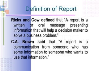 Definition of Report Ricks and Gow defined  that “A report is a written or oral message presenting information that will help a decision maker to solve a business problem.” C.A. Brown said  that “A report is a communication from someone who has some information to someone who wants to use that information.” 