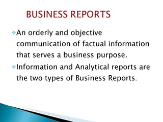 An orderly and objective communication of factual information that serves a business purpose. Information and Analytical reports are the two types of Business Reports . 