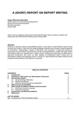A (SHORT) REPORT ON REPORT WRITING

Angus Morrison-Saunders
Senior Lecturer in Environmental Assessment
School of Environmental Science
Murdoch University
August 2008




[Task: write an engaging 4 page report (excluding title page, table of contents, abstract and
references) that demonstrates effective report writing skills].




Abstract
Drawing on personal opinion and published guides, in this report I model effective report writing
structure and content. I start with this single paragraph Abstract which properly contains elements
of 'introduction', 'methodology', 'results' or 'discussion' and 'conclusion'. I argue that creating an
'idiot-proof' and 'stand-alone' document that can be comprehended by a reader with basic school
level English skills is an essential aim of report writing. I address the importance of referencing in
argument construction and touch on other aspects of professional report writing such as
presentation, balance and language choice. In doing so, I demonstrate that creative writing can be
produced whilst adhering to the guidance I advocate.




                                      TABLE OF CONTENTS

CONTENTS                                                                                 PAGE
1.  Introduction                                                                            1
2.  Creating an 'Idiot-proof' and ‘Stand-Alone’ Document                                    1
3.  Structuring a Report                                                                    2
    3.1 Using Headings Effectively                                                          2
    3.2 Maintaining Balance                                                                 2
    3.3 Working Towards Attractive Presentation                                             2
4.  Referencing and Credibility                                                             3
5.  Other Issues for Effective Written Communication                                        4
    5.1 Non-Discriminatory Language                                                         4
    5.2 Colloquial Language                                                                 4
6.  Conclusions and Recommendations                                                         4
7.  References                                                                              5

LIST OF BOXES
Box 1 Comparison of Two Presentation Styles                                                     3
 