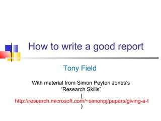 How to write a good report

                    Tony Field
         With material from Simon Peyton Jones’s
                     “Research Skills”
                             (
http://research.microsoft.com/~simonpj/papers/giving-a-talk/gi
                             )
 