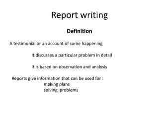 Report writing
                             Definition
A testimonial or an account of some happening

           It discusses a particular problem in detail

           It is based on observation and analysis

 Reports give information that can be used for :
                  making plans
                  solving problems
 
