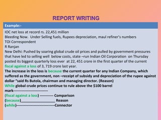 Example:-
IOC net loss at record rs. 22,451 million
Bleeding Now. Under Selling fuels, Rupees depreciation, maul refiner’s numbers
TOI Correspondent
R Ranjan
New Delhi: Pushed by soaring global crude oil prices and pulled by government pressures
that have led to selling well below costs, state –run Indian Oil Corporation on Thursday
posted its biggest quarterly loss ever at 22, 451 crore in the first quarter of the current
fiscal against a loss of 3, 719 crore last year.
The increase in the loss is because the current quarter for any Indian Company, which
suffered as the government, non –receipt of subsidy and depreciation of the rupee against
dollar “said Rs Butola, chairman and managing director. (Reason)
While global crude prices continue to rule above the $100 barrel
mark----------------------------
(fiscal against a loss) ----------- Comparison
(because)_________________ Reason
(while)-------------------------------Connector

  02/13/13                       " Teaching is an art". Rajeev Ranjan                 22
 