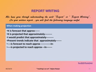 When making projection

 •It is forecast that approx------
 •It is projected that approximately---------
 •I would predict that approximately---------
 •Present trends indicate that approximately-------
 •----is forecast to reach approx ------------in-
 •----is projected to reach approx---in-------




02/13/13                   " Teaching is an art". Rajeev Ranjan   23
 