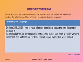 Formal Report Language


 On June 20th, 2004, I had to have a look at complaints about the time‐keeping of
 the guys in
 the general office. To get some information I had a chat with each of the 12 workers
 concerned, and watched out for their time of arrival over a two‐week period.




02/13/13                      " Teaching is an art". Rajeev Ranjan                28
 