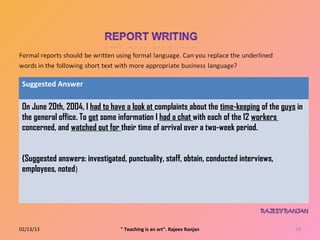 Suggested Answer

 On June 20th, 2004, I had to have a look at complaints about the time‐keeping of the guys in
 the general office. To get some information I had a chat with each of the 12 workers
 concerned, and watched out for their time of arrival over a two‐week period.


 (Suggested answers: investigated, punctuality, staff, obtain, conducted interviews,
 employees, noted)




02/13/13                         " Teaching is an art". Rajeev Ranjan                     29
 