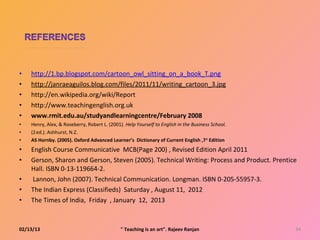 •   http://1.bp.blogspot.com/cartoon_owl_sitting_on_a_book_T.png
•   http://janraeaguilos.blog.com/files/2011/11/writing_cartoon_3.jpg
•   http://en.wikipedia.org/wiki/Report
•   http://www.teachingenglish.org.uk
•   www.rmit.edu.au/studyandlearningcentre/February 2008
•   Henry, Alex, & Roseberry, Robert L. (2001). Help Yourself to English in the Business School.
•   (2 ed.). Ashhurst, N.Z.
      nd




•   AS Hornby. (2005). Oxford Advanced Learner’s Dictionary of Current English ,7 th Edition
•   English Course Communicative MCB(Page 200) , Revised Edition April 2011
•   Gerson, Sharon and Gerson, Steven (2005). Technical Writing: Process and Product. Prentice
    Hall. ISBN 0-13-119664-2.
•   Lannon, John (2007). Technical Communication. Longman. ISBN 0-205-55957-3.
•   The Indian Express (Classifieds) Saturday , August 11, 2012
•   The Times of India, Friday , January 12, 2013



02/13/13                                      " Teaching is an art". Rajeev Ranjan                 34
 