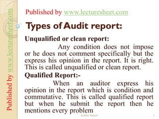 Published by www.lecturesheet.com   Published by www.lecturesheet.com

                                    Types of Audit report:
                                    Unqualified or clean report:
                                                 Any condition does not impose
                                    or he does not comment specifically but the
                                    express his opinion in the report. It is right.
                                    This is called unqualified or clean report.
                                    Qualified Report:-
                                               When an auditor express his
                                    opinion in the report which is condition and
                                    commutative. This is called qualified report
                                    but when he submit the report then he
                                    mentions every problem
                                                        Auditor Report            1
 