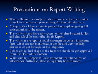 Precautions on Report Writing
   When a Report on a subject is desired to be written, the writer
    should be a competent person being familiar with the issue.
   A Report should be written in peaceful atmosphere giving full
    concentration to the matter.
   The writer should have easy access to the related material, files
    and data which he can reflect in his Report.
   The writer in the report should also mention certain important
    facts, which are not mentioned in the file and were verbally
    discussed or got through on the telephone.
   Before giving final shape to the Report it should be got approved
    from the Head of the Section.
   While writing a Report it is also important that the source of
    information, with date, place and quantity be mentioned.

Auditor Report                                                     10
 