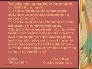 We further report as required by the companies
    act 1994 that in our opinion
    1. We have obtained all the information and
    explanation we considered necessary for the
    purposes of our audit.
    2.The balance sheet and profit and loss account
    are drawn up in conformity with the law.
    3.Subject to the uncertainty referred to above the
    balance sheet exhibits a true and fair view of the
    state of the company’s affairs according to the
    best of our information and explanation given to
    use and as shown by the books of the company
    4. Proper books of account have been kept by the
    company as required by law

        Dhaka                     ABC and Co
        15th July 2011
Auditor Report
                             Charted Accountants    12
 