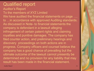 Qualified report
Auditor’s Report
To the members of XYZ Limited
We have audited the financial statements on page ….
to …in accordance with approved Auditing standards.
As discussed in Note- to financial statements the
company is defendant in a lawsuit alleging
infringement of certain patent rights and claiming
royalties and punitive damages. The company has
filed counter action, and preliminary hearings and
discovery proceedings on both actions are in
progress. Company officers and counsel believe the
company has a good chance of prevailing but the
ultimate outcome of the lawsuit cannot presently be
determined and no provision for any liability that may
result has been made in the financial statement.
Auditor Report                                      13
 
