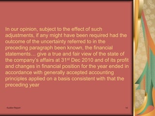 In our opinion, subject to the effect of such
adjustments, if any might have been required had the
outcome of the uncertainty referred to in the
preceding paragraph been known, the financial
statements… give a true and fair view of the state of
the company’s affairs at 31st Dec 2010 and of its profit
and changes in financial position for the year ended in
accordance with generally accepted accounting
principles applied on a basis consistent with that the
preceding year



Auditor Report                                        14
 