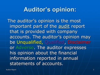Auditor’s opinion:
  The auditor’s opinion is the most
   important part of the audit report
   that is provided with company
   accounts. The auditor’s opinion may
   be Unqualified, Qualified, Disclaimer
   or Adverse. The auditor expresses
   his opinion about the financial
   information reported in annual
   statements of accounts.
Auditor Report                             3
 