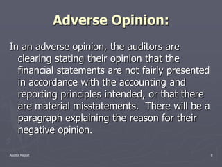 Adverse Opinion:
In an adverse opinion, the auditors are
  clearing stating their opinion that the
  financial statements are not fairly presented
  in accordance with the accounting and
  reporting principles intended, or that there
  are material misstatements. There will be a
  paragraph explaining the reason for their
  negative opinion.

Auditor Report                                    6
 