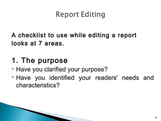 A checklist to use while editing a report
looks at 7 areas.

1. The purpose

Have you clarified your purpose?
 Have you identified your readers' needs and
characteristics?


16

 