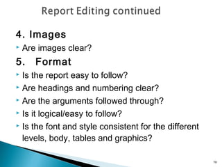 4. Images


Are images clear?

5.

Format

Is the report easy to follow?
 Are headings and numbering clear?
 Are the arguments followed through?
 Is it logical/easy to follow?
 Is the font and style consistent for the different
levels, body, tables and graphics?


19

 
