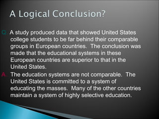 Q. A study produced data that showed United States
college students to be far behind their comparable
groups in European countries. The conclusion was
made that the educational systems in these
European countries are superior to that in the
United States.
A. The education systems are not comparable. The
United States is committed to a system of
educating the masses. Many of the other countries
maintain a system of highly selective education.

 