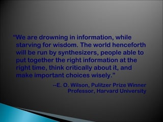 “We are drowning in information, while
starving for wisdom. The world henceforth
will be run by synthesizers, people able to
put together the right information at the
right time, think critically about it, and
make important choices wisely.”
--E. O. Wilson, Pulitzer Prize Winner
Professor, Harvard University

 