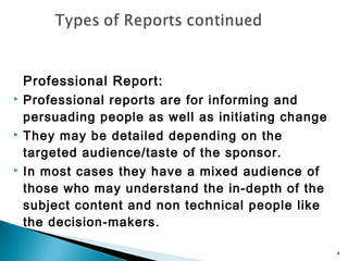 





Professional Report:
Professional reports are for informing and
persuading people as well as initiating change
They may be detailed depending on the
targeted audience/taste of the sponsor.
In most cases they have a mixed audience of
those who may understand the in-depth of the
subject content and non technical people like
the decision-makers .
4

 
