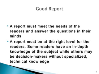 A report must meet the needs of the
readers and answer the questions in their
minds
 A report must be at the right level for the
readers. Some readers have an in-depth
knowledge of the subject while others may
be decision-makers without specialized,
technical knowledge


5

 
