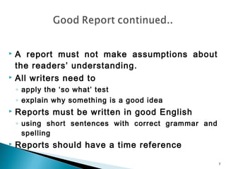 A report must not make assumptions about
the readers’ understanding.
 All writers need to


◦ apply the ‘so what’ test
◦ explain why something is a good idea


Reports must be written in good English
◦ using short sentences with correct grammar and
spelling



Reports should have a time reference
7

 