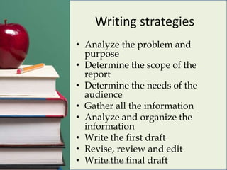 Writing strategies
• Analyze the problem and
purpose
• Determine the scope of the
report
• Determine the needs of the
audience
• Gather all the information
• Analyze and organize the
information
• Write the first draft
• Revise, review and edit
• Write the final draftboko0891@ggmail.com
 