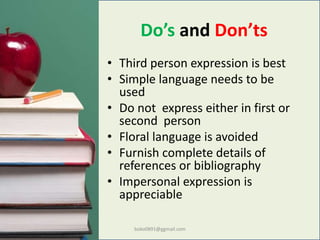 Do’s and Don’ts
• Third person expression is best
• Simple language needs to be
used
• Do not express either in first or
second person
• Floral language is avoided
• Furnish complete details of
references or bibliography
• Impersonal expression is
appreciable
boko0891@ggmail.com
 