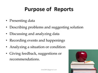 Purpose of Reports
• Presenting data
• Describing problems and suggesting solution
• Discussing and analyzing data
• Recording events and happenings
• Analyzing a situation or condition
• Giving feedback, suggestions or
recommendations.
boko0891@ggmail.com
 