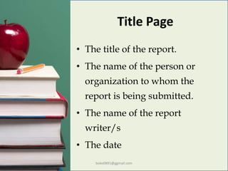 Title Page
• The title of the report.
• The name of the person or
organization to whom the
report is being submitted.
• The name of the report
writer/s
• The date
boko0891@ggmail.com
 