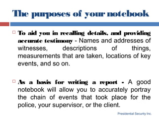 The purposes of yournotebook
Presidential Security Inc.
 To aid you in recalling details, and providing
accurate testimony - Names and addresses of
witnesses, descriptions of things,
measurements that are taken, locations of key
events, and so on.
 As a basis for writing a report - A good
notebook will allow you to accurately portray
the chain of events that took place for the
police, your supervisor, or the client.
 