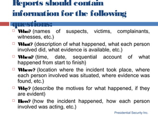 Reports should contain
information forthe following
questions:
Presidential Security Inc.
 Who? (names of suspects, victims, complainants,
witnesses, etc.)
 What? (description of what happened, what each person
involved did, what evidence is available, etc.)
 When? (time, date, sequential account of what
happened from start to finish)
 Where? (location where the incident took place, where
each person involved was situated, where evidence was
found, etc.)
 Why? (describe the motives for what happened, if they
are evident)
 How? (how the incident happened, how each person
involved was acting, etc.)
 