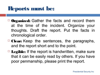 Reports must be:
Presidential Security Inc
 Organized: Gather the facts and record them
at the time of the incident. Organize your
thoughts. Draft the report. Put the facts in
chronological order.
 Clear: Keep the sentences, the paragraphs,
and the report short and to the point.
 Legible: If the report is handwritten, make sure
that it can be easily read by others. If you have
poor penmanship, please print the report.
 