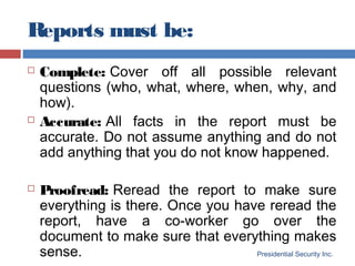 Reports must be:
Presidential Security Inc.
 Complete: Cover off all possible relevant
questions (who, what, where, when, why, and
how).
 Accurate: All facts in the report must be
accurate. Do not assume anything and do not
add anything that you do not know happened.
 Proofread: Reread the report to make sure
everything is there. Once you have reread the
report, have a co-worker go over the
document to make sure that everything makes
sense.
 