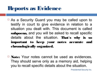 Reports as Evidence
Presidential Security Inc.
 As a Security Guard you may be called upon to
testify in court to give evidence in relation to a
situation you dealt with. This document is called
subpoena, and you will be asked to recall specific
details about the situation. That`s why is so
important to keep your notes accurate and
chronologically organized.
 Note: Your notes cannot be used as evidences.
They should serve only as a memory aid, helping
you to recall specific details about the situation.
 