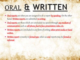  Oral reports are when you are assigned to do a report by speaking. On the other
hand, Written reports are submitted in writing.
 Oral reports are those which are concluded via speech through anymedium of
communication such as cell phone, face to face, presentation video, etc.
 Writtenreports are concluded in any form of writing either print mediaor hand
written.
 Writtenreport is mainly in formaltype, where as oral reports may be formal or
informal.
 
