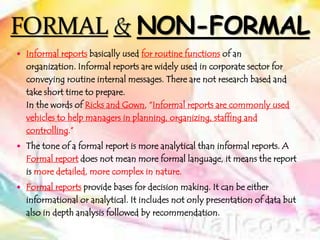  Informal reports basically used for routine functions of an
organization. Informal reports are widely used in corporate sector for
conveying routine internal messages. There are not research based and
take short time to prepare.
In the words of Ricks and Gown, “Informal reports are commonly used
vehicles to help managers in planning, organizing, staffing and
controlling.”
 The tone of a formal report is more analytical than informal reports. A
Formal report does not mean more formal language, it means the report
is more detailed, more complex in nature.
 Formal reports provide bases for decision making. It can be either
informational or analytical. It includes not only presentation of data but
also in depth analysis followed by recommendation.
 