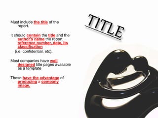 Must include the title of the
report.
It should contain the title and the
author's name the report
reference number, date, its
classification
(i.e. confidential, etc).
Most companies have well
designed title pages available
as a template
These have the advantage of
producing a company
image.
 