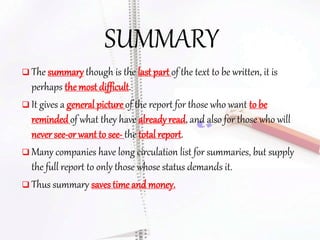 SUMMARY
 The summary though is the last part of the text to be written, it is
perhaps the most difficult.
 It gives a general picture of the report for those who want to be
remindedof what they have already read, and also for those who will
never see-or want to see- the total report.
 Many companies have long circulation list for summaries, but supply
the full report to only those whose status demands it.
 Thus summary saves time and money.
 