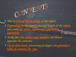  This is a list of the headings of the report.
 Depending on the complexity and length of the report,
you could list tables, figures and appendices
separately.
 Make sure the correct page numbers are shown
opposite the contents.
 Up-to-date word processing packages can generate a
table of contents for you.
 