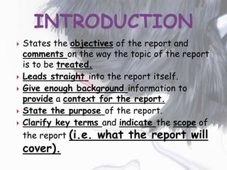 States the objectives of the report and
comments on the way the topic of the report
is to be treated.
 Leads straight into the report itself.
 Give enough background information to
provide a context for the report.
 State the purpose of the report.
 Clarify key terms and indicate the scope of
the report (i.e. what the report will
cover).
 