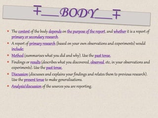  The content of the body dependson the purpose of the report, and whether it is a report of
primary or secondary research.
 A report of primary research (based on your own observations and experiments) would
include:
 Method(summarises what you did and why). Use the past tense.
 Findings or results(describes what you discovered, observed, etc, in your observations and
experiments). Use the past tense.
 Discussion(discusses and explains your findings and relates them to previous research).
Use the present tense to make generalisations.
 Analysis/discussion of the sources you are reporting.
 