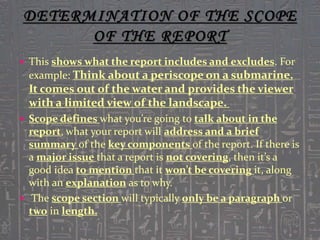  This shows what the report includes and excludes. For
example: Think about a periscope on a submarine.
It comes out of the water and provides the viewer
with a limited view of the landscape.
 Scope defines what you’re going to talk about in the
report, what your report will address and a brief
summary of the key components of the report. If there is
a major issue that a report is not covering, then it’s a
good idea to mention that it won’t be covering it, along
with an explanation as to why.
 The scope section will typically only be a paragraph or
two in length.
 