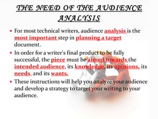  For most technical writers, audience analysis is the
most important step in planning a target
document.
 In order for a writer's final product to be fully
successful, the piece must be aimed towards the
intended audience, its knowledge, its opinions, its
needs, and its wants.
 These instructions will help you analyze your audience
and develop a strategy to target your writing to your
audience.
 
